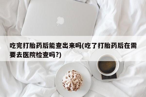流产药叫什么名字微信怎么购买吃完打胎药后能查出来吗(吃了打胎药后在需要去医院检查吗?)