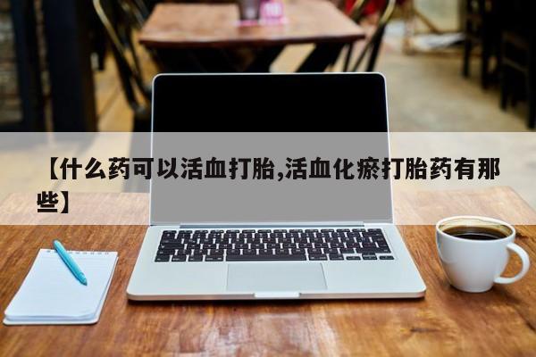 流产药叫什么名字微信怎么购买【什么药可以活血打胎,活血化瘀打胎药有那些】