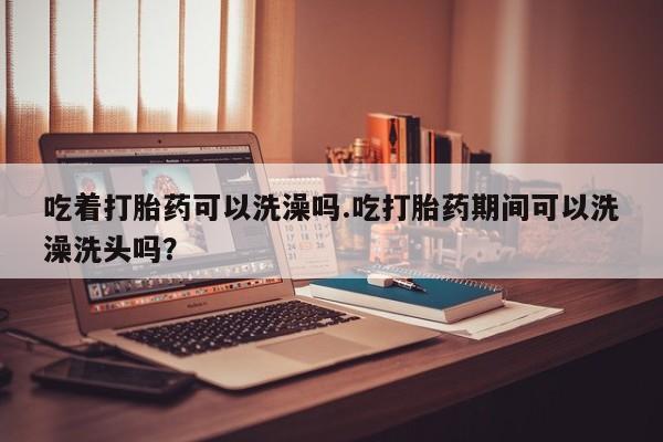 流产药叫什么名字微信怎么购买吃着打胎药可以洗澡吗.吃打胎药期间可以洗澡洗头吗？