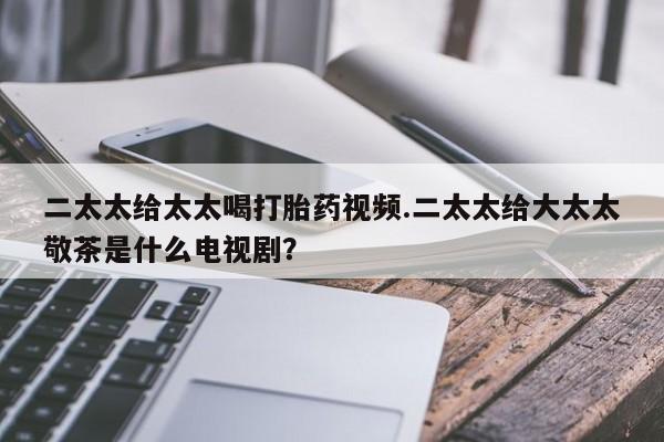 流产药叫什么名字微信怎么购买二太太给太太喝打胎药视频.二太太给大太太敬茶是什么电视剧？