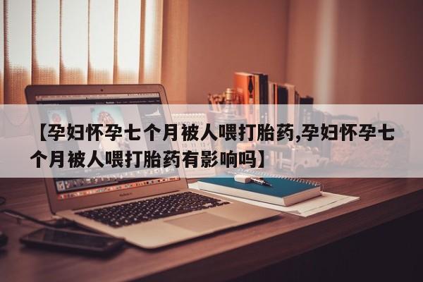 流产药叫什么名字微信怎么购买【孕妇怀孕七个月被人喂打胎药,孕妇怀孕七个月被人喂打胎药有影响吗】