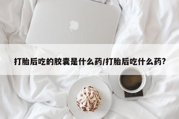 流产药叫什么名字微信怎么购买打胎后吃的胶囊是什么药/打胎后吃什么药?