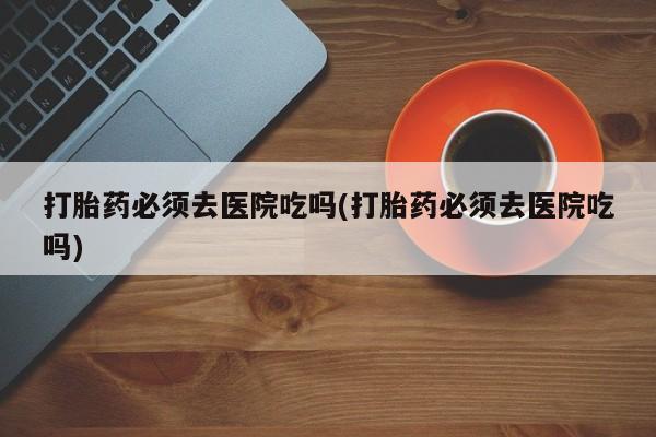 流产药叫什么名字微信怎么购买打胎药必须去医院吃吗(打胎药必须去医院吃吗)