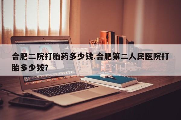 流产药叫什么名字微信怎么购买合肥二院打胎药多少钱.合肥第二人民医院打胎多少钱？