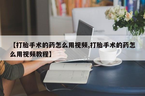 流产药叫什么名字微信怎么购买【打胎手术的药怎么用视频,打胎手术的药怎么用视频教程】
