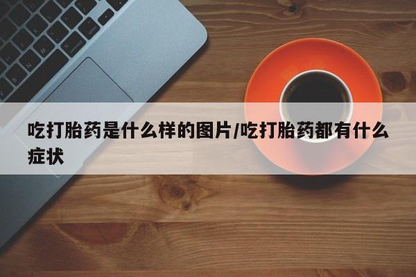流产药叫什么名字微信怎么购买吃打胎药是什么样的图片/吃打胎药都有什么症状