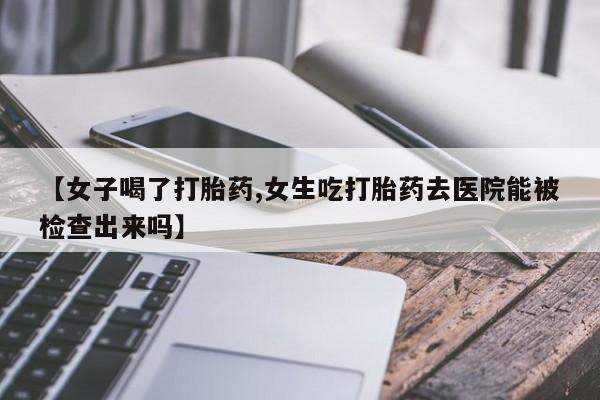流产药叫什么名字微信怎么购买【女子喝了打胎药,女生吃打胎药去医院能被检查出来吗】