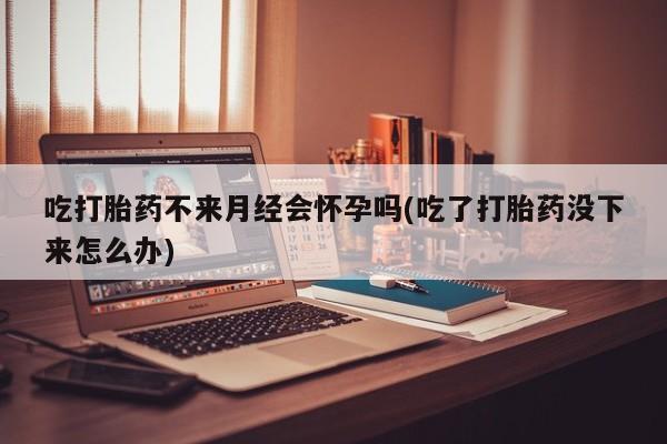 流产药叫什么名字微信怎么购买吃打胎药不来月经会怀孕吗(吃了打胎药没下来怎么办)