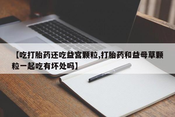 流产药叫什么名字微信怎么购买【吃打胎药还吃益宫颗粒,打胎药和益母草颗粒一起吃有坏处吗】