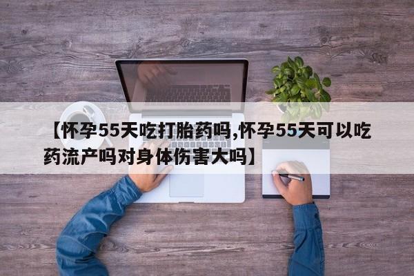 流产药叫什么名字微信怎么购买【怀孕55天吃打胎药吗,怀孕55天可以吃药流产吗对身体伤害大吗】