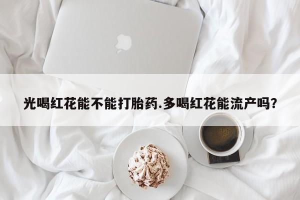 流产药叫什么名字微信怎么购买光喝红花能不能打胎药.多喝红花能流产吗？