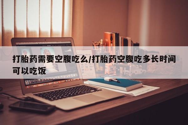 流产药叫什么名字微信怎么购买打胎药需要空腹吃么/打胎药空腹吃多长时间可以吃饭