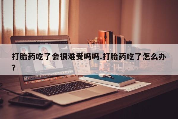 流产药叫什么名字微信怎么购买打胎药吃了会很难受吗吗.打胎药吃了怎么办？