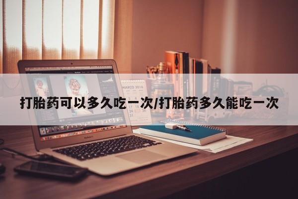 流产药叫什么名字微信怎么购买打胎药可以多久吃一次/打胎药多久能吃一次