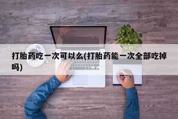 流产药叫什么名字微信怎么购买打胎药吃一次可以么(打胎药能一次全部吃掉吗)