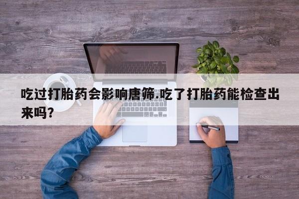 流产药叫什么名字微信怎么购买吃过打胎药会影响唐筛.吃了打胎药能检查出来吗？