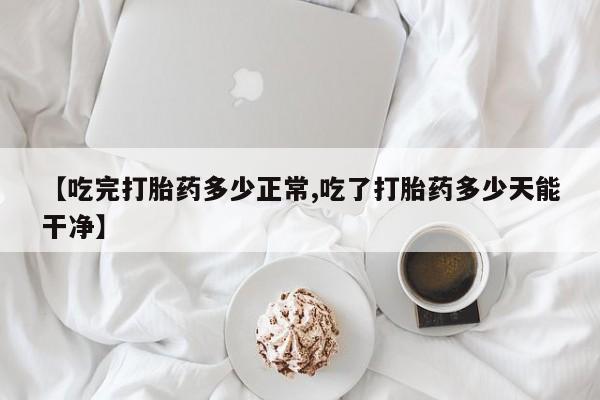 流产药叫什么名字微信怎么购买【吃完打胎药多少正常,吃了打胎药多少天能干净】