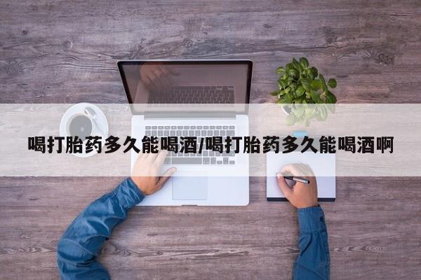 流产药叫什么名字微信怎么购买喝打胎药多久能喝酒/喝打胎药多久能喝酒啊