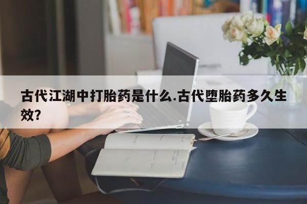 流产药叫什么名字微信怎么购买古代江湖中打胎药是什么.古代堕胎药多久生效？
