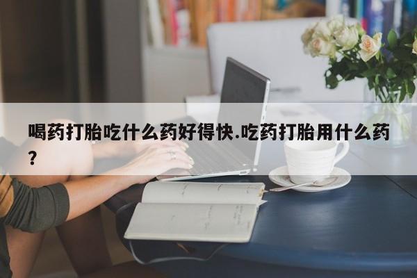 流产药叫什么名字微信怎么购买喝药打胎吃什么药好得快.吃药打胎用什么药？