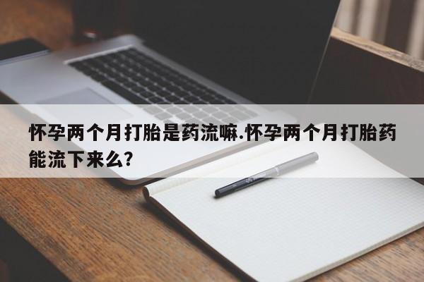 流产药叫什么名字微信怎么购买怀孕两个月打胎是药流嘛.怀孕两个月打胎药能流下来么？