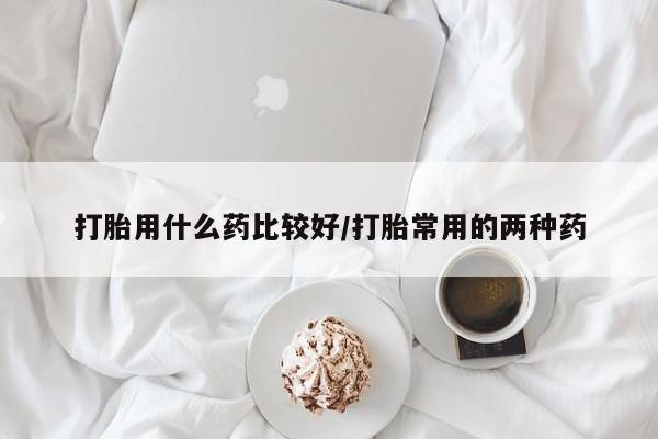 流产药叫什么名字微信怎么购买打胎用什么药比较好/打胎常用的两种药