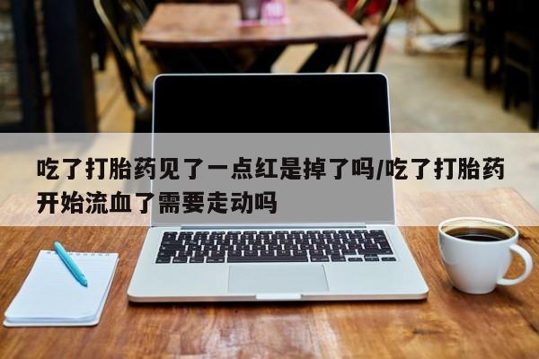 流产药叫什么名字微信怎么购买吃了打胎药见了一点红是掉了吗/吃了打胎药开始流血了需要走动吗