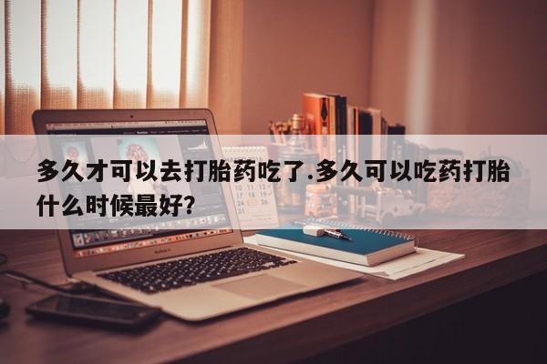 流产药叫什么名字微信怎么购买多久才可以去打胎药吃了.多久可以吃药打胎什么时候最好？