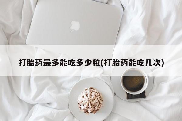 流产药叫什么名字微信怎么购买打胎药最多能吃多少粒(打胎药能吃几次)