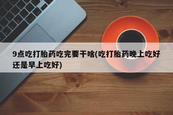 流产药叫什么名字微信怎么购买9点吃打胎药吃完要干啥(吃打胎药晚上吃好还是早上吃好)